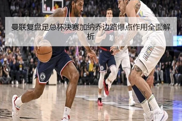 曼联复盘足总杯决赛加纳乔边路爆点作用全面解析