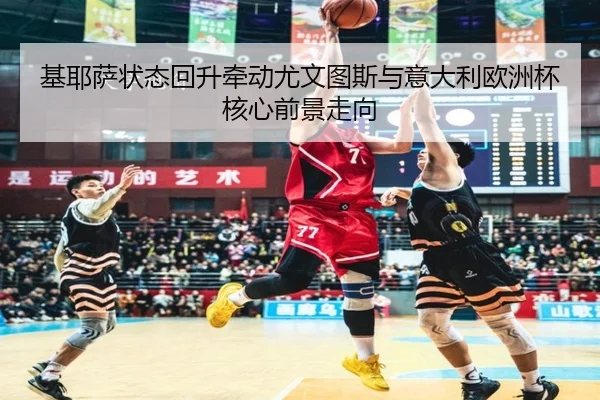 基耶萨状态回升牵动尤文图斯与意大利欧洲杯核心前景走向
