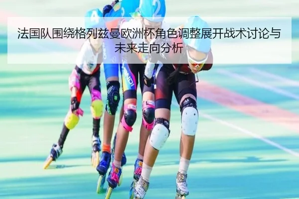 法国队围绕格列兹曼欧洲杯角色调整展开战术讨论与未来走向分析