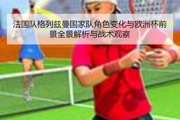 法国队格列兹曼国家队角色变化与欧洲杯前景全景解析与战术观察