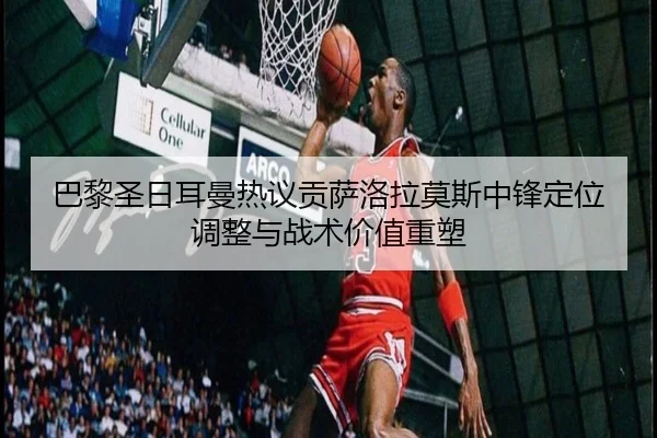 巴黎圣日耳曼热议贡萨洛拉莫斯中锋定位调整与战术价值重塑