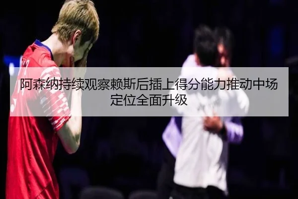 阿森纳持续观察赖斯后插上得分能力推动中场定位全面升级