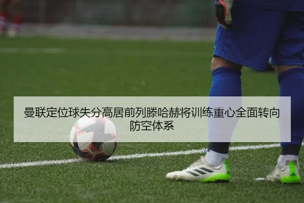 曼联定位球失分高居前列滕哈赫将训练重心全面转向防空体系